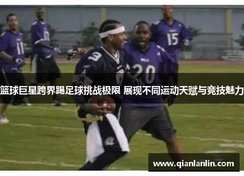 篮球巨星跨界踢足球挑战极限 展现不同运动天赋与竞技魅力